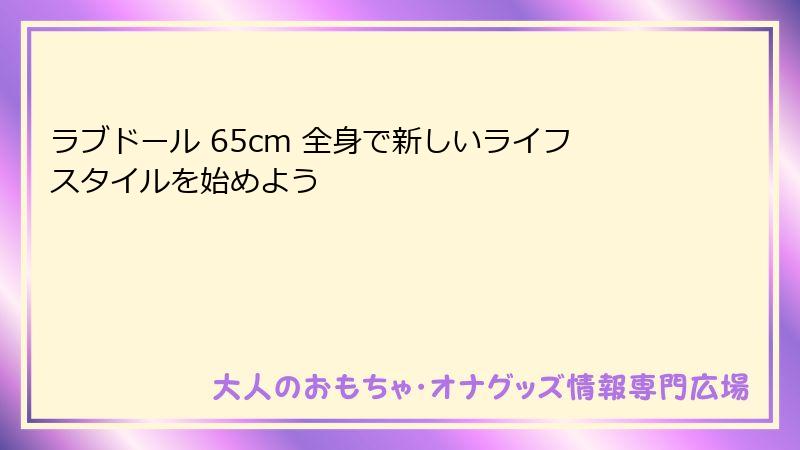 ラブドール 65cm 全身で新しいライフスタイルを始めよう