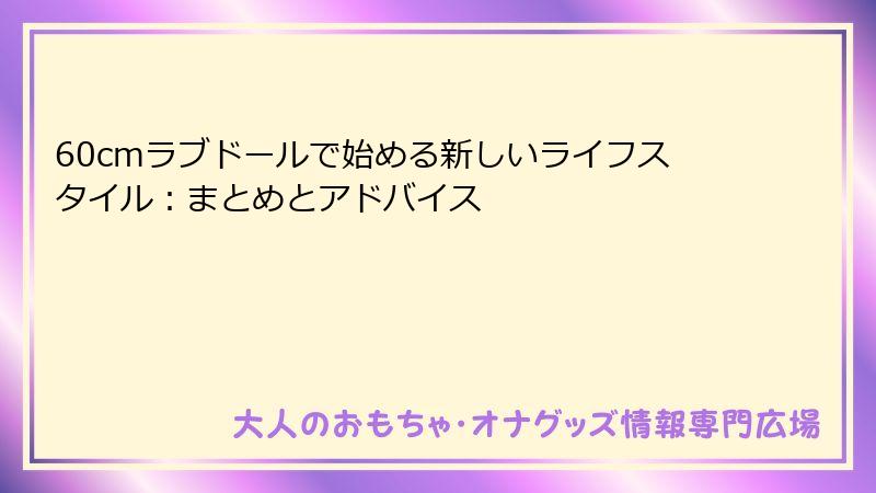 60cmラブドールで始める新しいライフスタイル：まとめとアドバイス