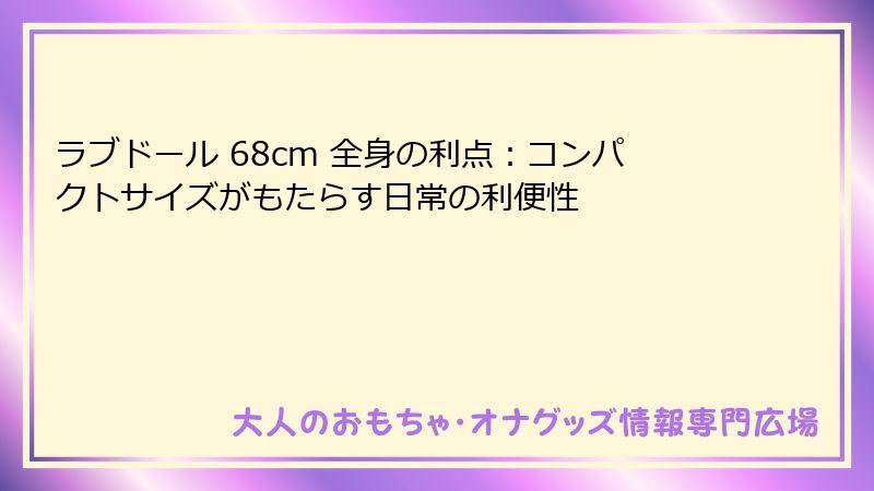 ラブドール 68cm 全身の利点：コンパクトサイズがもたらす日常の利便性