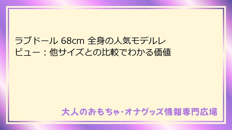 ラブドール 68cm 全身の人気モデルレビュー：他サイズとの比較でわかる価値