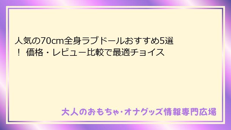 人気の70cm全身ラブドールおすすめ5選! 価格・レビュー比較で最適チョイス