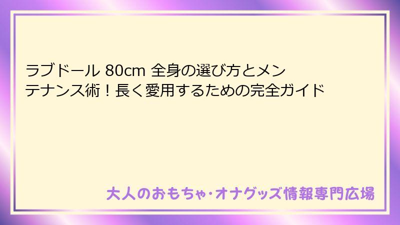 ラブドール 80cm 全身の選び方とメンテナンス術！長く愛用するための完全ガイド