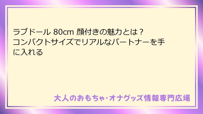 ラブドール 80cm 顔付きの魅力とは？コンパクトサイズでリアルなパートナーを手に入れる