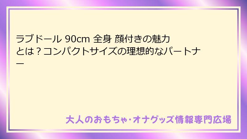 ラブドール 90cm 全身 顔付きの魅力とは？コンパクトサイズの理想的なパートナー