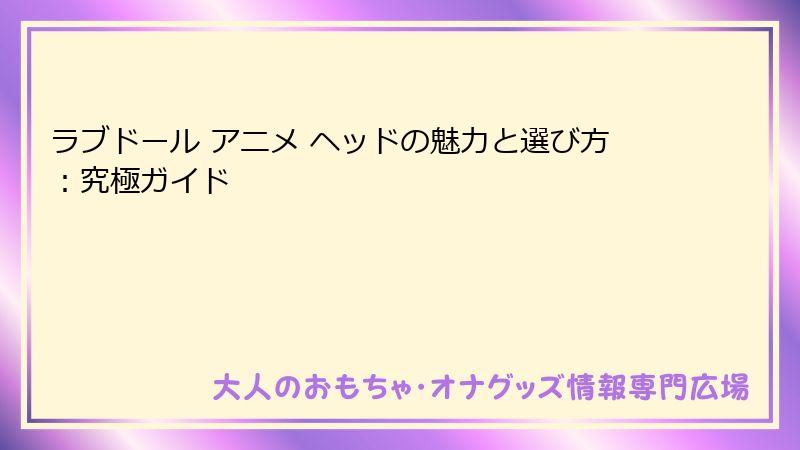 ラブドール アニメ ヘッドの魅力と選び方：究極ガイド