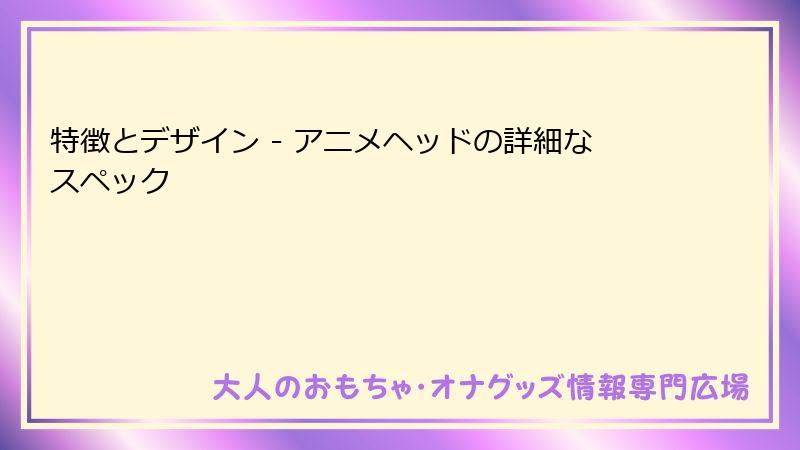 特徴とデザイン - アニメヘッドの詳細なスペック