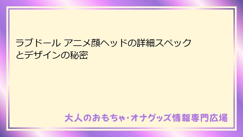 ラブドール アニメ顔ヘッドの詳細スペックとデザインの秘密