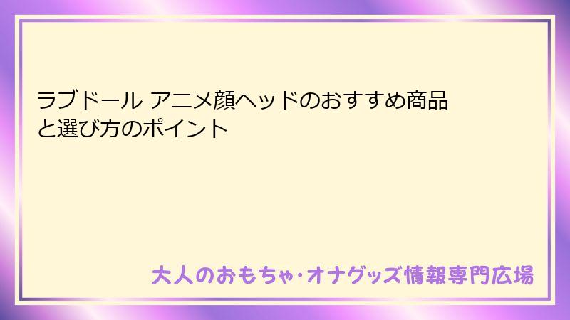 ラブドール アニメ顔ヘッドのおすすめ商品と選び方のポイント