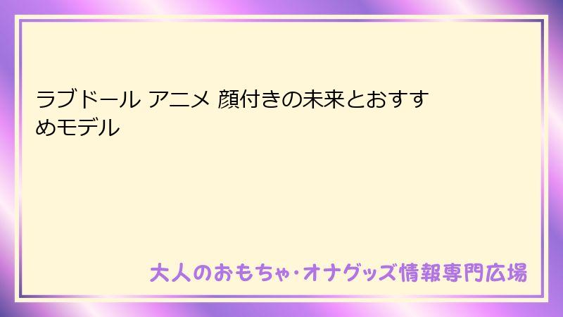 ラブドール アニメ 顔付きの未来とおすすめモデル