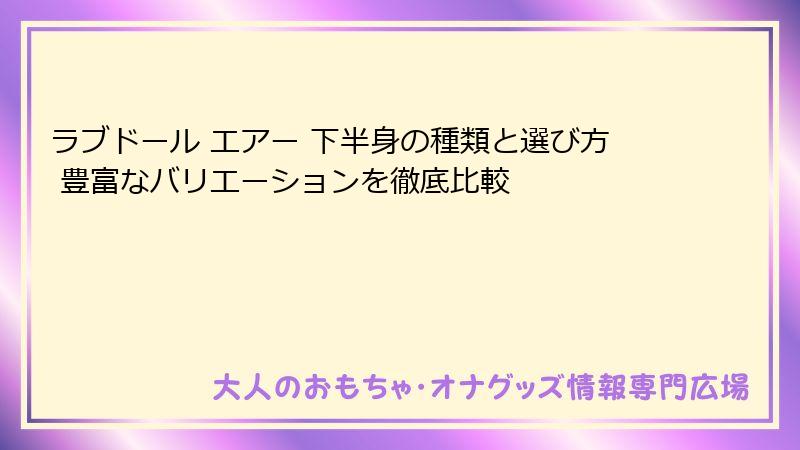 ラブドール エアー 下半身の種類と選び方 豊富なバリエーションを徹底比較