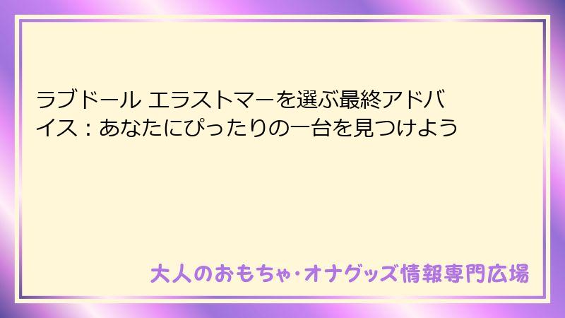 ラブドール エラストマーを選ぶ最終アドバイス：あなたにぴったりの一台を見つけよう