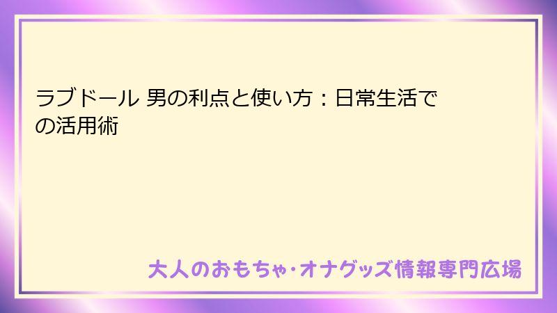 ラブドール 男の利点と使い方:日常生活での活用術