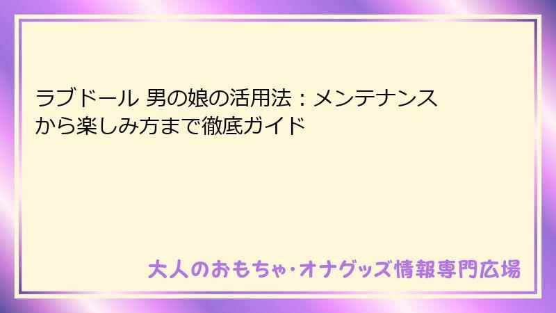 ラブドール 男の娘の活用法：メンテナンスから楽しみ方まで徹底ガイド