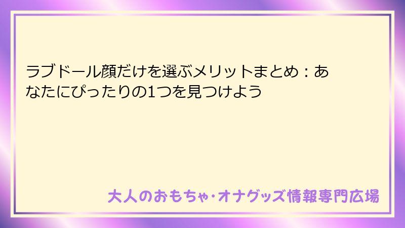 ラブドール顔だけを選ぶメリットまとめ:あなたにぴったりの1つを見つけよう