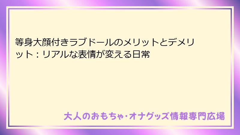 等身大顔付きラブドールのメリットとデメリット:リアルな表情が変える日常