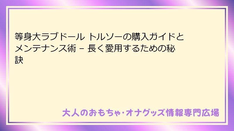 等身大ラブドール トルソーの購入ガイドとメンテナンス術 – 長く愛用するための秘訣