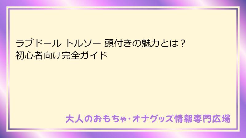 ラブドール トルソー 頭付きの魅力とは?初心者向け完全ガイド