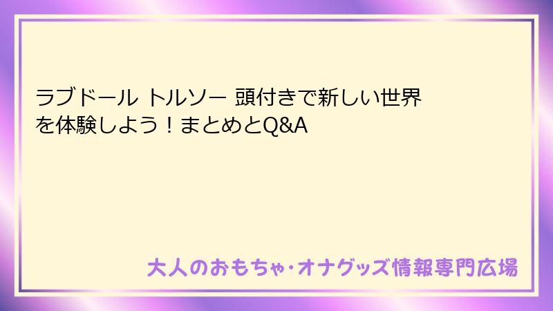 ラブドール トルソー 頭付きで新しい世界を体験しよう!まとめとQ&A