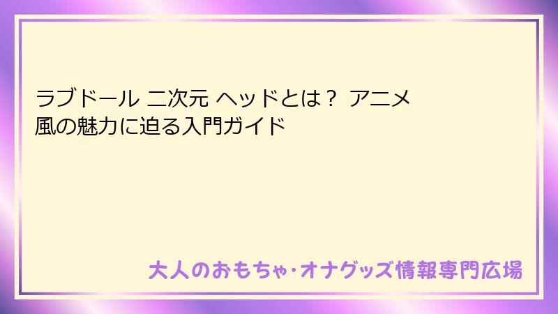 ラブドール 二次元 ヘッドとは? アニメ風の魅力に迫る入門ガイド