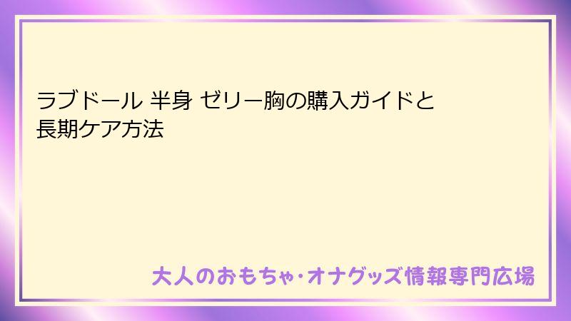ラブドール 半身 ゼリー胸の購入ガイドと長期ケア方法