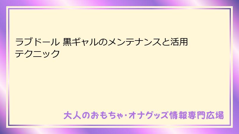 ラブドール 黒ギャルのメンテナンスと活用テクニック