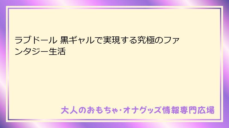 ラブドール 黒ギャルで実現する究極のファンタジー生活