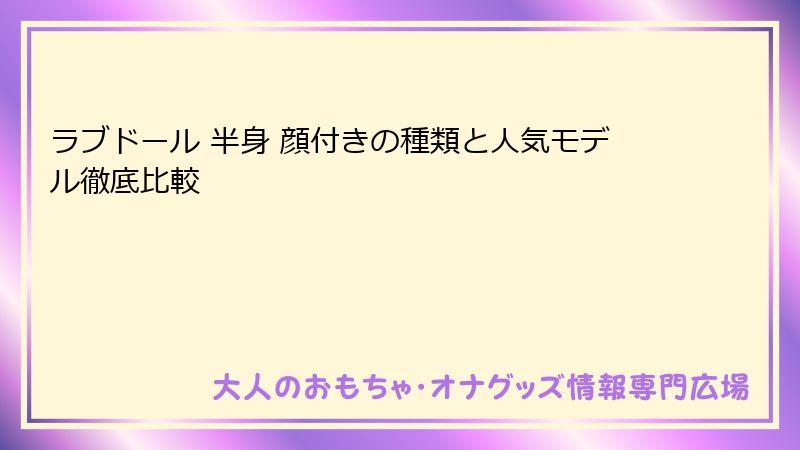 ラブドール 半身 顔付きの種類と人気モデル徹底比較