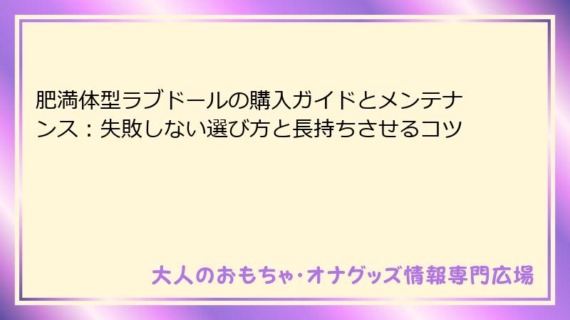 肥満体型ラブドールの購入ガイドとメンテナンス:失敗しない選び方と長持ちさせるコツ