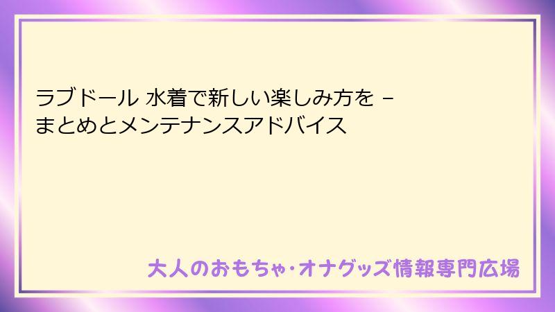 ラブドール 水着で新しい楽しみ方を – まとめとメンテナンスアドバイス