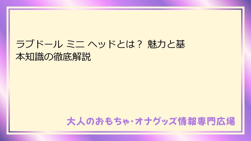 ラブドール ミニ ヘッドとは？ 魅力と基本知識の徹底解説
