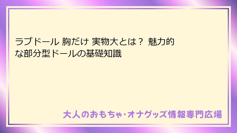 ラブドール 胸だけ 実物大とは? 魅力的な部分型ドールの基礎知識