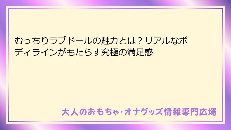 むっちりラブドールの魅力とは？リアルなボディラインがもたらす究極の満足感