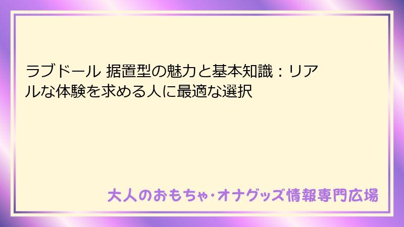 ラブドール 据置型の魅力と基本知識：リアルな体験を求める人に最適な選択
