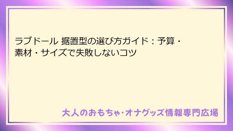 ラブドール 据置型の選び方ガイド：予算・素材・サイズで失敗しないコツ