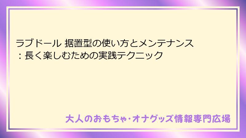ラブドール 据置型の使い方とメンテナンス：長く楽しむための実践テクニック