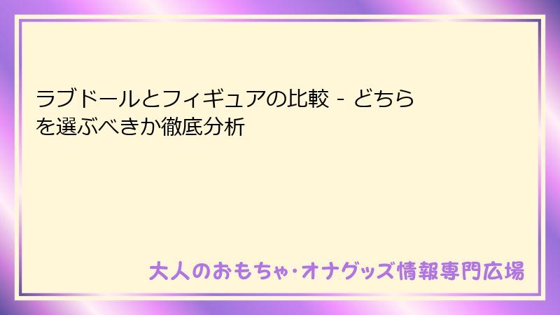 ラブドールとフィギュアの比較 - どちらを選ぶべきか徹底分析