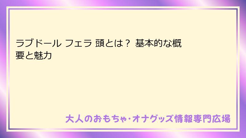 ラブドール フェラ 頭とは？ 基本的な概要と魅力