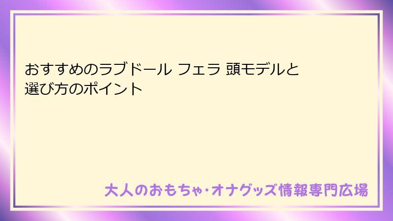 おすすめのラブドール フェラ 頭モデルと選び方のポイント