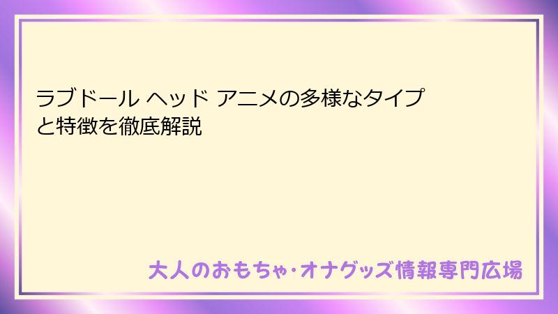 ラブドール ヘッド アニメの多様なタイプと特徴を徹底解説