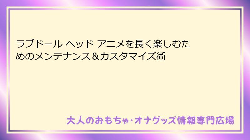ラブドール ヘッド アニメを長く楽しむためのメンテナンス＆カスタマイズ術