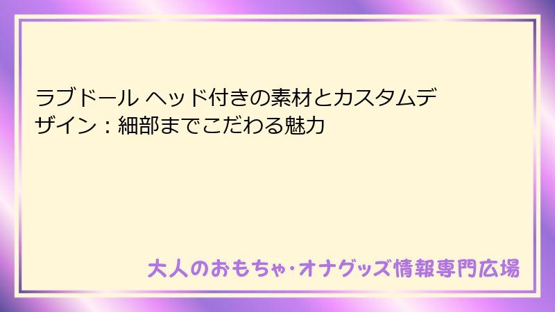 ラブドール ヘッド付きの素材とカスタムデザイン:細部までこだわる魅力