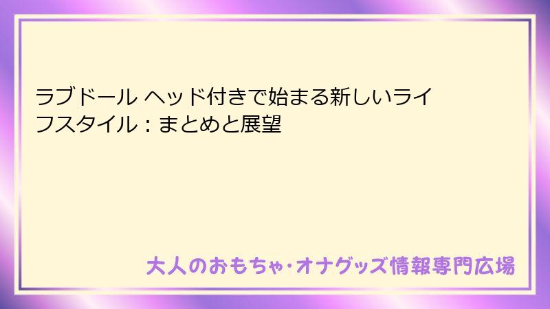 ラブドール ヘッド付きで始まる新しいライフスタイル:まとめと展望