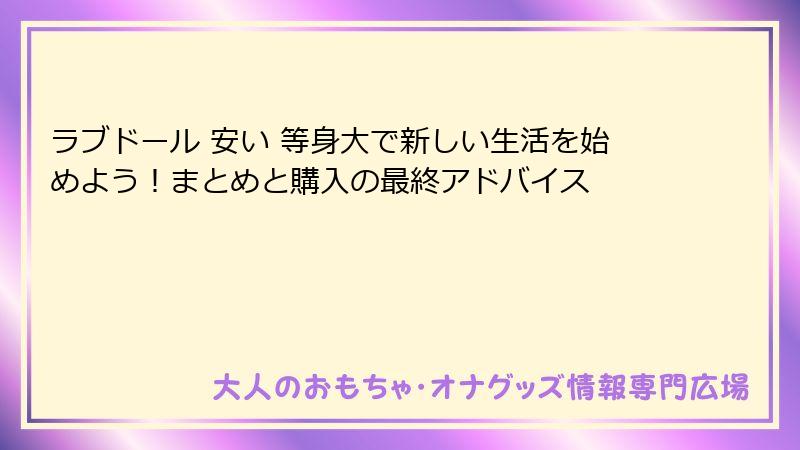 ラブドール 安い 等身大で新しい生活を始めよう！まとめと購入の最終アドバイス