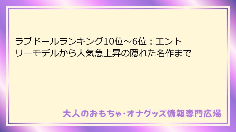 ラブドールランキング10位〜6位：エントリーモデルから人気急上昇の隠れた名作まで