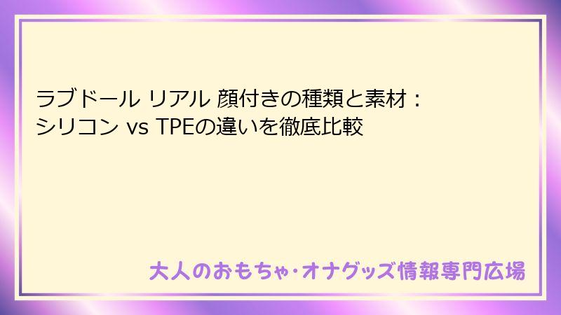 ラブドール リアル 顔付きの種類と素材：シリコン vs TPEの違いを徹底比較