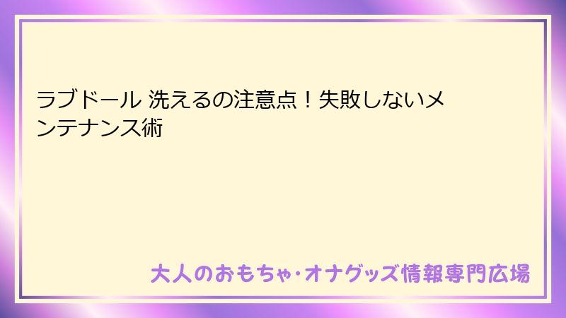 ラブドール 洗えるの注意点!失敗しないメンテナンス術