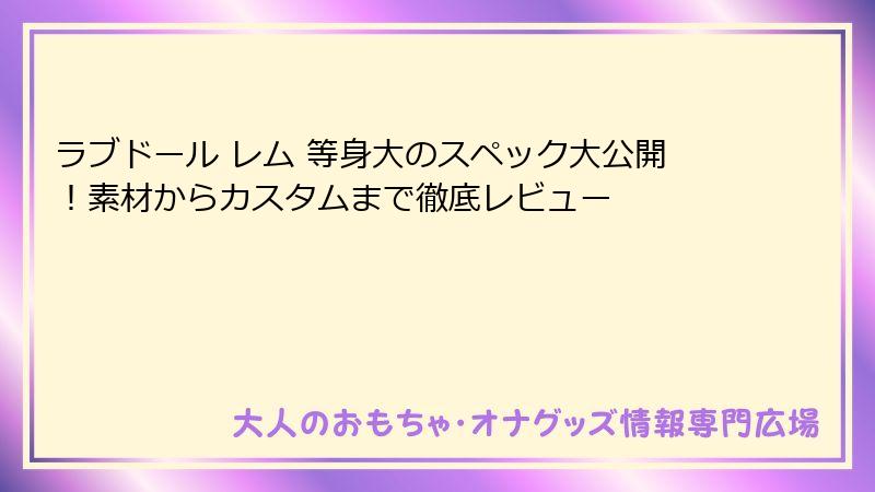 ラブドール レム 等身大のスペック大公開!素材からカスタムまで徹底レビュー