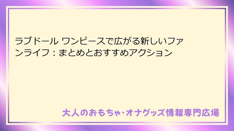 ラブドール ワンピースで広がる新しいファンライフ：まとめとおすすめアクション