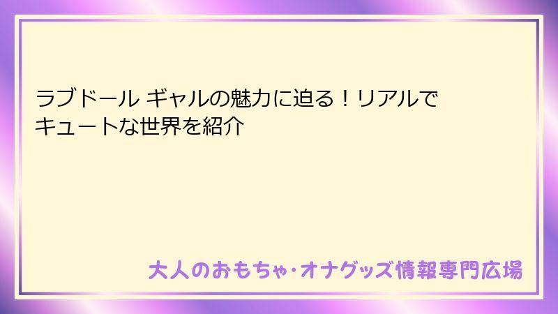 ラブドール ギャルの魅力に迫る！リアルでキュートな世界を紹介