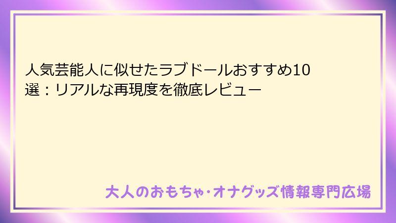 人気芸能人に似せたラブドールおすすめ10選：リアルな再現度を徹底レビュー